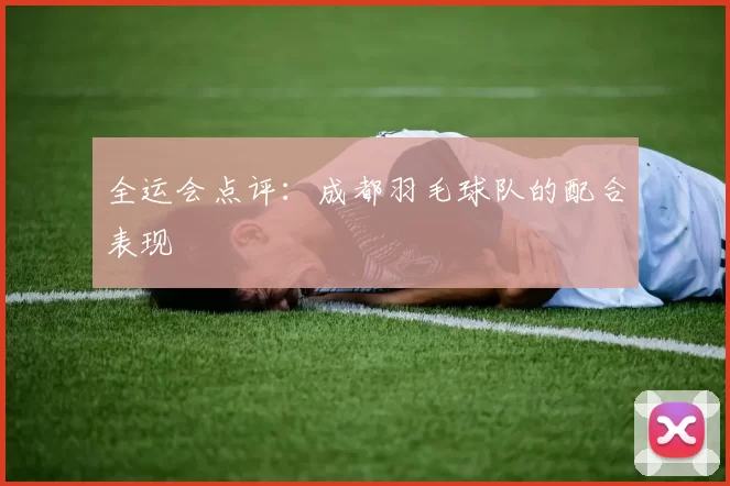 全运会点评：成都羽毛球队的配合表现