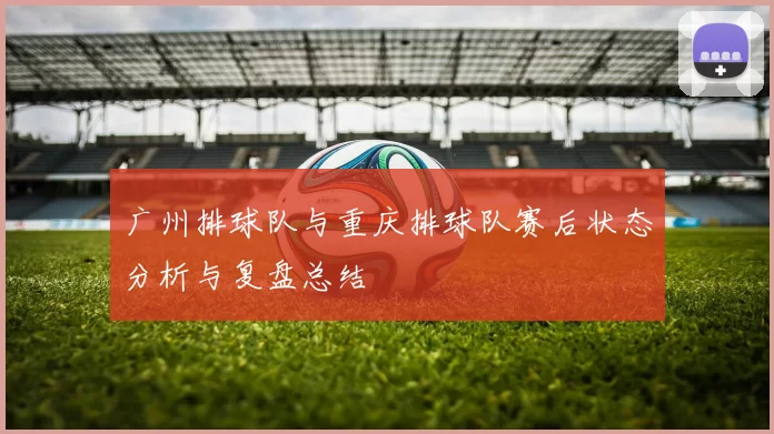 广州排球队与重庆排球队赛后状态分析与复盘总结