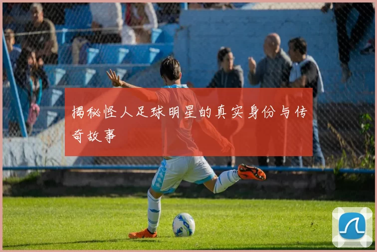 揭秘怪人足球明星的真实身份与传奇故事